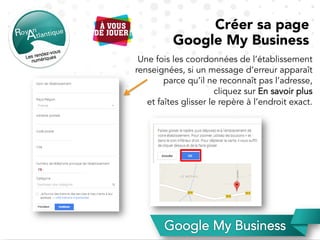 Une fois les coordonnées de l’établissement
renseignées, si un message d’erreur apparaît
parce qu’il ne reconnaît pas l’adresse,
cliquez sur En savoir plus
et faîtes glisser le repère à l’endroit exact.
Créer sa page
Google My Business
 