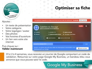 Optimiser sa ﬁche
Ajoutez :
•  Un texte de présentation
•  Votre catégorie
•  Votre logotype / avatar
•  Des photos
•  Vos horaires d’ouverture
•  Un lien vers votre site
internet
Puis cliquez sur :
Valider maintenant
D’ici 2 à 4 semaines, vous recevrez un courrier de Google comportant un code de
validation. Retournez sur votre page Google My Business, un bandeau bleu vous
annonce que vous pouvez saisir le code.
 