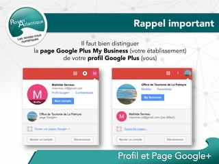 Rappel important
Il faut bien distinguer
la page Google Plus My Business (votre établissement)
de votre proﬁl Google Plus (vous)
 