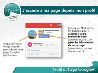 Cliquez sur votre
image de profil
pour afficher votre
page Google+
My Business
J’accède à ma page depuis mon proﬁl
Cliquez sur Modifier ou
My Business pour :
accéder à votre
tableau de bord
(statistiques, avis…) et
gérer les informations
de votre page
(présentation, horaires
d’ouverture…)
 