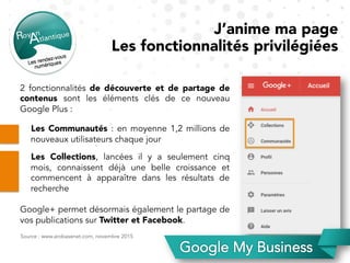 J’anime ma page
Les fonctionnalités privilégiées
2 fonctionnalités de découverte et de partage de
contenus sont les éléments clés de ce nouveau
Google Plus :
•  Les Communautés : en moyenne 1,2 millions de
nouveaux utilisateurs chaque jour
•  Les Collections, lancées il y a seulement cinq
mois, connaissent déjà une belle croissance et
commencent à apparaître dans les résultats de
recherche
Google+ permet désormais également le partage de
vos publications sur Twitter et Facebook.
Source : www.arobasenet.com, novembre 2015
 