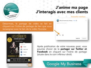 J’anime ma page
J’interagis avec mes clients
Désormais, le partage de vidéo se fait en
cliquant sur l'icône de partage de lien que vous
renseignez avec le lien de la vidéo Youtube
Nouvelle interface
Après publication de votre nouveau post, vous
pourrez choisir de le partager sur Twitter et
Facebook en cliquant sur l’icône de partage
(située dans le coin inférieur droit)
 