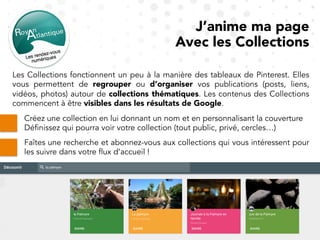 Les Collections fonctionnent un peu à la manière des tableaux de Pinterest. Elles
vous permettent de regrouper ou d’organiser vos publications (posts, liens,
vidéos, photos) autour de collections thématiques. Les contenus des Collections
commencent à être visibles dans les résultats de Google.
J’anime ma page
Avec les Collections
Créez une collection en lui donnant un nom et en personnalisant la couverture
Définissez qui pourra voir votre collection (tout public, privé, cercles…)
Faîtes une recherche et abonnez-vous aux collections qui vous intéressent pour
les suivre dans votre flux d’accueil !
 