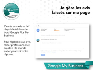 Je gère les avis
laissés sur ma page
L’accès aux avis se fait
depuis le tableau de
bord Google Plus My
Business
Pour répondre aux avis,
rester professionnel et
courtois : le monde
entier peut voir votre
réponse
 