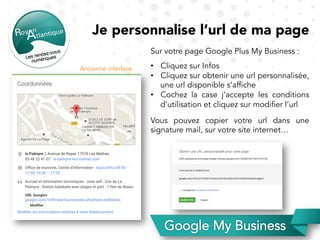 Je personnalise l’url de ma page
Sur votre page Google Plus My Business :
•  Cliquez sur Infos
•  Cliquez sur obtenir une url personnalisée,
une url disponible s’affiche
•  Cochez la case j’accepte les conditions
d’utilisation et cliquez sur modifier l’url
Vous pouvez copier votre url dans une
signature mail, sur votre site internet…
Ancienne interface
 