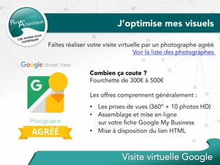 J’optimise mes visuels
Faîtes réaliser votre visite virtuelle par un photographe agréé
Voir la liste des photographes
Combien ça coute ?
Fourchette de 300€ à 500€
Les offres comprennent généralement :
•  Les prises de vues (360° + 10 photos HD)
•  Assemblage et mise en ligne
sur votre fiche Google My Business
•  Mise à disposition du lien HTML
 