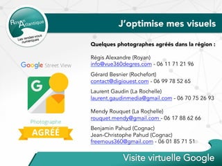 J’optimise mes visuels
Quelques photographes agréés dans la région :
Régis Alexandre (Royan)
info@vue360degres.com - 06 11 71 21 96
Gérard Besnier (Rochefort)
contact@digiouest.com - 06 99 78 52 65
Laurent Gaudin (La Rochelle)
laurent.gaudinmedia@gmail.com - 06 70 75 26 93
Mendy Rouquet (La Rochelle)
rouquet.mendy@gmail.com - 06 17 88 62 66
Benjamin Pahud (Cognac)
Jean-Christophe Pahud (Cognac)
freemous360@gmail.com - 06 01 85 71 51
 