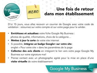Une fois de retour
dans mon établissement
D’ici 15 jours, vous allez recevoir un courrier de Google avec votre code de
validation : retournez sur votre compte et sur votre page pour la valider.
•  Enrichissez et actualisez votre fiche Google My Business :
photos de qualité, informations, choix de la catégorie…
•  Mettez à jour la carte de votre site internet
•  Si possible, intégrez un badge Google+ sur votre site :
onglet « Pour votre site » dans les paramètres de la page
•  Collectez des avis clients en intégrant le lien vers votre page Google My
Business sur votre signature mail
•  Prenez contact avec un photographe agréé pour la mise en place d’une
visite virtuelle de votre établissement
 