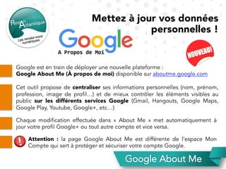 Google est en train de déployer une nouvelle plateforme :
Google About Me (À propos de moi) disponible sur aboutme.google.com
Cet outil propose de centraliser ses informations personnelles (nom, prénom,
profession, image de profil…) et de mieux contrôler les éléments visibles au
public sur les différents services Google (Gmail, Hangouts, Google Maps,
Google Play, Youtube, Google+, etc…)	
Chaque modification effectuée dans «  About Me  » met automatiquement à
jour votre profil Google+ ou tout autre compte et vice versa.
Attention : la page Google About Me est différente de l’espace  Mon
Compte qui sert à protéger et sécuriser votre compte Google.	
Mettez à jour vos données
personnelles !
 