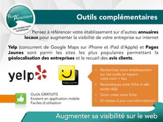 Outils complémentaires
Pensez à référencer votre établissement sur d’autres annuaires
locaux pour augmenter la visibilité de votre entreprise sur internet
Yelp (concurrent de Google Maps sur iPhone et iPad d’Apple) et Pages
Jaunes sont parmi les sites les plus populaires permettant la
géolocalisation des entreprises et le recueil des avis clients.
Outils GRATUITS
Existent en application mobile
Faciles d’utilisation
•  Recherchez votre établissement
sur ces outils en tapant :
votre nom + lieu
•  Revendiquez votre fiche si elle
existe déjà
•  Sinon créez votre fiche
•  Et mettez à jour vos informations !
 