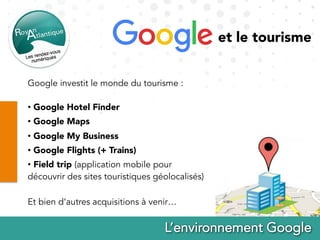 Google investit le monde du tourisme :
•  Google Hotel Finder
•  Google Maps
•  Google My Business
•  Google Flights (+ Trains)
•  Field trip (application mobile pour
découvrir des sites touristiques géolocalisés)
Et bien d’autres acquisitions à venir…
et le tourisme
 