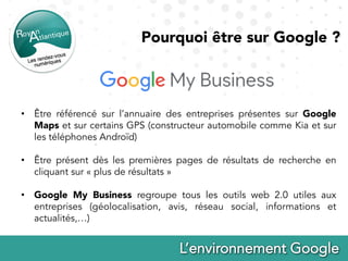 Pourquoi être sur Google ?
•  Être référencé sur l’annuaire des entreprises présentes sur Google
Maps et sur certains GPS (constructeur automobile comme Kia et sur
les téléphones Androïd)
•  Être présent dès les premières pages de résultats de recherche en
cliquant sur « plus de résultats »
•  Google My Business regroupe tous les outils web 2.0 utiles aux
entreprises (géolocalisation, avis, réseau social, informations et
actualités,…)
 