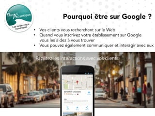 Pourquoi être sur Google ?
•  Vos clients vous recherchent sur le Web
•  Quand vous inscrivez votre établissement sur Google
vous les aidez à vous trouver
•  Vous pouvez également communiquer et interagir avec eux
 