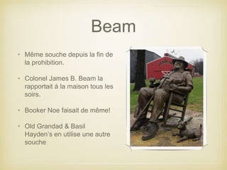 Beam
• Même souche depuis la fin de
la prohibition.
• Colonel James B. Beam la
rapportait à la maison tous les
soirs.
• Booker Noe faisait de même!
• Old Grandad & Basil
Hayden’s en utilise une autre
souche
 