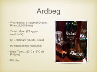 Ardbeg
• Washbacks: 6 made of Oregon
Pine (23,500 litres)
• Yeast: Mauri (75 kg per
washback)
• 65 - 68 hours (shorts, week)
• 96 hours (longs, weekend)
• Initial Temp.: 20°C (16°C on
Fridays)
• 8% abv
 