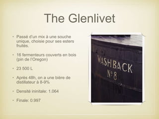 The Glenlivet
• Passé d’un mix à une souche
unique, choisie pour ses esters
fruités.
• 16 fermenteurs couverts en bois
(pin de l’Oregon)
• 23 500 L
• Après 48h, on a une bière de
distillateur à 8-9%
• Densité ininitale: 1.064
• Finale: 0.997
 