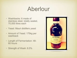 Aberlour
• Washbacks: 6 made of
stainless steel, totally sealed,
70,000 litres each
• Yeast: Mauri distillers yeast
• Amount of Yeast: 175kg per
washback
• Length of Fermentation: 48-
60 hours
• Strength of Wash: 8.5%
 