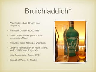 Bruichladdich*
• Washbacks: 6 bois (Oregon pine,
Douglas fir)
• Washback Charge: 36,000 litres
• Yeast: Quest cultured yeast to start
fermentation, Mauri
• Amount of Yeast: 150kg per Washback
• Length of Fermentation: 60 hours (shorts,
week), 106.5 hours (longs, w/e)
• Initial Fermentation Temp.: 21°C
• Strength of Wash: 6 - 7% abv
 