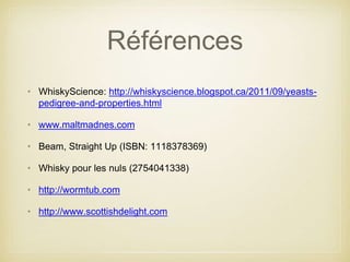 Références
• WhiskyScience: http://whiskyscience.blogspot.ca/2011/09/yeasts-
pedigree-and-properties.html
• www.maltmadnes.com
• Beam, Straight Up (ISBN: 1118378369)
• Whisky pour les nuls (2754041338)
• http://wormtub.com
• http://www.scottishdelight.com
 