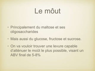 Le môut
• Principalement du maltose et ses
oligosaccharides
• Mais aussi du glucose, fructose et sucrose.
• On va vouloir trouver une levure capable
d’atténuer le moût le plus possible, visant un
ABV final de 5-8%
 