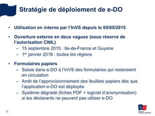 Stratégie de déploiement de e-DO
• Utilisation en interne par l’InVS depuis le 05/05/2015
• Ouverture externe en deux vagues (sous réserve de
l’autorisation CNIL)
– 15 septembre 2015 : Ile-de-France et Guyane
– 1er janvier 2016 : toutes les régions
• Formulaires papiers
– Saisie dans e-DO à l’InVS des formulaires qui resteraient
en circulation
– Arrêt de l’approvisionnement des feuillets papiers dès que
l’application e-DO est déployée
– Système dégradé (fiches PDF + logiciel d’anonymisation)
si les déclarants ne peuvent pas utiliser e-DO
11
 