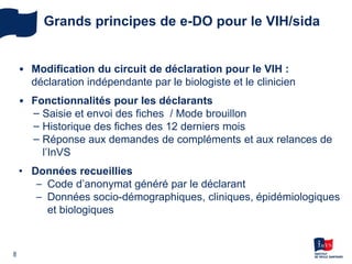 8
Grands principes de e-DO pour le VIH/sida
• Modification du circuit de déclaration pour le VIH :
déclaration indépendante par le biologiste et le clinicien
• Fonctionnalités pour les déclarants
− Saisie et envoi des fiches / Mode brouillon
− Historique des fiches des 12 derniers mois
− Réponse aux demandes de compléments et aux relances de
l’InVS
• Données recueillies
– Code d’anonymat généré par le déclarant
– Données socio-démographiques, cliniques, épidémiologiques
et biologiques
 
