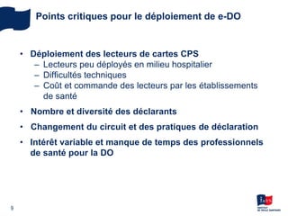 • Déploiement des lecteurs de cartes CPS
– Lecteurs peu déployés en milieu hospitalier
– Difficultés techniques
– Coût et commande des lecteurs par les établissements
de santé
• Nombre et diversité des déclarants
• Changement du circuit et des pratiques de déclaration
• Intérêt variable et manque de temps des professionnels
de santé pour la DO
9
Points critiques pour le déploiement de e-DO
 