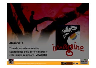 Forum créatif des destinations Enfants et Familles- 26/27Mars 2015- Bourg-en-Bresse
Atelier n° 1
Titre de votre intervention
L’expérience de la colo « intergé »
et les aides au départ - VITACOLO
 