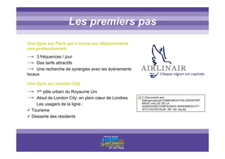 Titre titre titreLes premiers pas
Une ligne sur Paris qui s’ouvre aux déplacements
non professionnels
3 fréquences / jour
Des tarifs attractifs
Une recherche de synergies avec les évènements
locaux
Une ligne sur London City
1er pôle urbain du Royaume Uni
Atout de London City: en plein cœur de Londres
Les usagers de la ligne :
Tourisme
Desserte des résidents
C:Documents and
SettingscdjoudiCOMMUNICATION AEROPORT
BRIVE VALLEE DE LA
DORDOGNECOMPAGNIES AERIENNESCITY
JETLOGOSCityJet_300_dpi_jpg.jpg
 