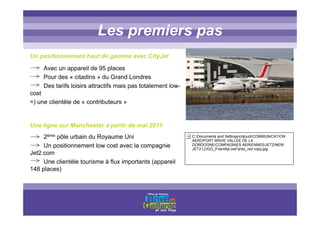 Titre titre titreLes premiers pas
Un positionnement haut de gamme avec CityJet
Avec un appareil de 95 places
Pour des « citadins » du Grand Londres
Des tarifs loisirs attractifs mais pas totalement low-
cost
=) une clientèle de « contributeurs »
Une ligne sur Manchester à partir de mai 2011
2ème pôle urbain du Royaume Uni
Un positionnement low cost avec la compagnie
Jet2.com
Une clientèle tourisme à flux importants (appareil
148 places)
C:Documents and SettingscdjoudiCOMMUNICATION
AEROPORT BRIVE VALLEE DE LA
DORDOGNECOMPAGNIES AERIENNESJET2NEW
JET2 LOGO_FriendlyLowFares_red copy.jpg
 