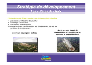 Titre titre titreStratégie de développement
Les critères de choix
• pas adapté au trafic aérien d'aujourd'hui
• Enserré par l’urbanisation
• Fonctionnant sous dérogations
=) trop de handicaps cumulés tant sur son développement que sur ses
conditions de fonctionnement
L’Aérodrome de Brive Laroche: une infrastructure obsolète
Avant: un paysage de plateau
Après un gros travail de
terrassement: 2,8 millions de m3
déplacés & 300000m3 minés
 
