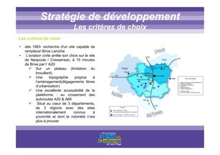 Titre titre titreStratégie de développement
Les critères de choix
Les critères de choix
• dès 1983: recherche d'un site capable de
remplacer Brive Laroche
• L'aviation civile arrête son choix sur le site
de Nespouls / Cressensac, à 15 minutes
de Brive par l’ A20:
Sur un plateau (limitation du
brouillard)
Une topographie propice à
l’aménagement(dégagements libres
d’urbanisation)
Une excellente accessibilité de la
plateforme : au croisement des
autoroutes A20 & A89
Situé au cœur de 3 départements,
de 3 régions avec des sites
internationalement connus à
proximité et dont la notoriété n’est
plus à prouver
 