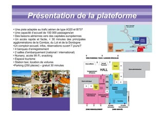 Titre titre titrePrésentation de la plateforme
• Une piste adaptée au trafic aérien de type A320 et B737
• Une capacité d’accueil de 150 000 passagers/an
• Des liaisons aériennes vers des capitales européennes
• Un accès rapide et facile, < 30 minutes des principales
agglomérations de la Corrèze, du Lot et de la Dordogne
•Un comptoir-accueil, infos, réservations ouvert 7 jours/7
• 4 banques d’enregistrement
• 2 salles d’embarquement (national / international)
• Nursery, accès Wi Fi, snacking
• Espace tourisme
• Station taxi, location de voitures
•Parking (250 places) – gratuit 30 minutes
 