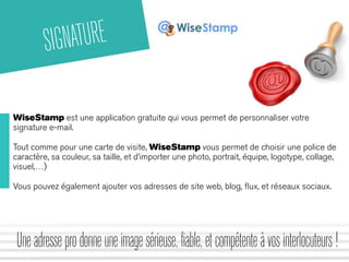SIGNATURE 
WiseStamp est une application gratuite qui vous permet de personnaliser votre 
signature e-mail. 
Tout comme pour une carte de visite, WiseStamp vous permet de choisir une police de 
caractère, sa couleur, sa taille, et d’importer une photo, portrait, équipe, logotype, collage, 
visuel,…) 
Vous pouvez également ajouter vos adresses de site web, blog, flux, et réseaux sociaux. 
Une adresse pro donne une image sérieuse, fiable, et compétente à vos interlocuteurs ! 
 