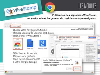 LES MODULES 
L’utilisation des signatures WiseStamp 
nécessite le téléchargement du module sur notre navigateur 
• Ouvrez votre navigateur Chrome 
• Rendez-vous sur le Chrome Web Store 
• Rechercher « WiseStamp » 
• Sélectionnez le module 
• Cliquez sur « gratuit » 
• Vous devez être connecté 
à votre compte Google 
 