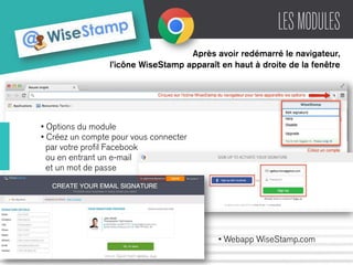 LES MODULES 
Après avoir redémarré le navigateur, 
l’icône WiseStamp apparaît en haut à droite de la fenêtre 
• Options du module 
• Créez un compte pour vous connecter 
par votre profil Facebook 
ou en entrant un e-mail 
et un mot de passe 
• Webapp WiseStamp.com 
 