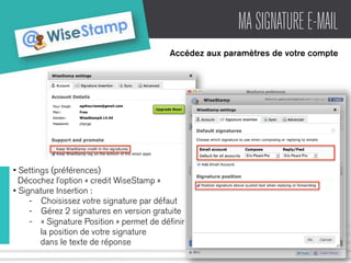 MA SIGNATURE E-MAIL 
Accédez aux paramètres de votre compte 
• Settings (préférences) 
Décochez l’option « credit WiseStamp » 
• Signature Insertion : 
- Choisissez votre signature par défaut 
- Gérez 2 signatures en version gratuite 
- « Signature Position » permet de définir 
la position de votre signature 
dans le texte de réponse 
 