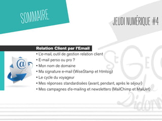 SOMMAIRE 
JEUDI NUMÉRIQUE #4 
Relation Client par l’Email 
• L’e-mail, outil de gestion relation client 
• E-mail perso ou pro ? 
• Mon nom de domaine 
• Ma signature e-mail (WiseStamp et htmlsig) 
• Le cycle du voyageur 
• Mes réponses standardisées (avant, pendant, après le séjour) 
• Mes campagnes d’e-mailing et newsletters (MailChimp et MailJet) 
 