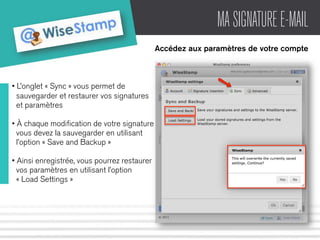 MA SIGNATURE E-MAIL 
Accédez aux paramètres de votre compte 
• L’onglet « Sync » vous permet de 
sauvegarder et restaurer vos signatures 
et paramètres 
• À chaque modification de votre signature 
vous devez la sauvegarder en utilisant 
l’option « Save and Backup » 
• Ainsi enregistrée, vous pourrez restaurer 
vos paramètres en utilisant l’option 
« Load Settings » 
 
