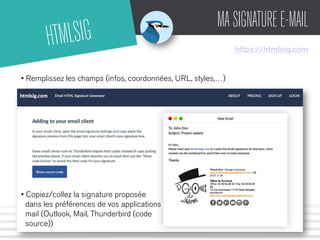 HTMLSIG MA SIGNATURE E-MAIL 
https://htmlsig.com 
• Remplissez les champs (infos, coordonnées, URL, styles,…) 
• Copiez/collez la signature proposée 
dans les préférences de vos applications 
mail (Outlook, Mail, Thunderbird (code 
source)) 
 