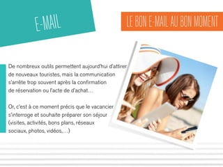 LE BON E-MAIL AU BON MOMENT 
E-MAIL 
De nombreux outils permettent aujourd’hui d’attirer 
de nouveaux touristes, mais la communication 
s’arrête trop souvent après la confirmation 
de réservation ou l’acte de d’achat… 
Or, c’est à ce moment précis que le vacancier 
s’interroge et souhaite préparer son séjour 
(visites, activités, bons plans, réseaux 
sociaux, photos, vidéos,…) 
 
