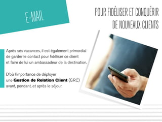 POUR FIDÉLISER ET CONQUÉRIR 
DE NOUVEAUX CLIENTS 
E-MAIL 
Après ses vacances, il est également primordial 
de garder le contact pour fidéliser ce client 
et faire de lui un ambassadeur de la destination. 
D’où l’importance de déployer 
une Gestion de Relation Client (GRC) 
avant, pendant, et après le séjour. 
 