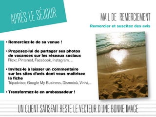 MAIL DE REMERCIEMENT 
Remercier et suscitez des avis 
APRÈS LE SÉJOUR 
• Remerciez-le de sa venue ! 
• Proposez-lui de partager ses photos 
de vacances sur les réseaux sociaux 
Flickr, Pinterest, Facebook, Instagram,… 
• Invitez-le à laisser un commentaire 
sur les sites d’avis dont vous maîtrisez 
la fiche 
Tripadvisor, Google My Business, Dismoioù, Vinivi,… 
• Transformez-le en ambassadeur ! 
UN CLIENT SATISFAIT RESTE LE VECTEUR D’UNE BONNE IMAGE 
 