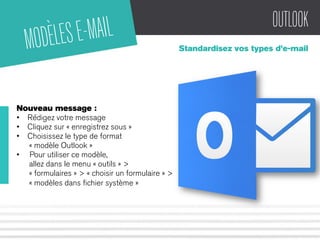 OUTLOOK 
Standardisez vos types d’e-mail 
MODÈLES E-MAIL 
Nouveau message : 
• Rédigez votre message 
• Cliquez sur « enregistrez sous » 
• Choisissez le type de format 
« modèle Outlook » 
• Pour utiliser ce modèle, 
allez dans le menu « outils » > 
« formulaires » > « choisir un formulaire » > 
« modèles dans fichier système » 
 