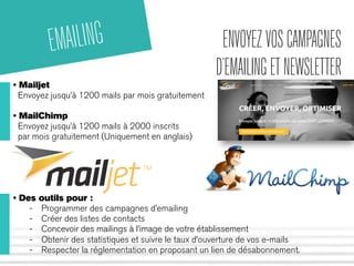 ENVOYEZ VOS CAMPAGNES 
D’EMAILING ET NEWSLETTER 
EMAILING 
• Mailjet 
Envoyez jusqu’à 1200 mails par mois gratuitement 
• MailChimp 
Envoyez jusqu’à 1200 mails à 2000 inscrits 
par mois gratuitement (Uniquement en anglais) 
• Des outils pour : 
- Programmer des campagnes d’emailing 
- Créer des listes de contacts 
- Concevoir des mailings à l’image de votre établissement 
- Obtenir des statistiques et suivre le taux d’ouverture de vos e-mails 
- Respecter la réglementation en proposant un lien de désabonnement. 
 