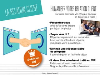 LA RELATION CLIENT HUMANISEZ VOTRE RELATION CLIENT 
sur votre site web, vos réseaux sociaux, 
et dans vos e-mails ! 
• Présentez-vous 
vous et/ou votre équipe 
par l’ajout de photos 
• Soyez réactif ! 
Répondez rapidement aux demandes. 
Le e-touriste attend une réponse 
immédiate, voire instantanée… 
• Donnez une réponse claire 
et complète 
Il souhaite qu’on lui facilite le séjour 
• Il aime être valorisé et traité en VIP 
Faites une réponse nominative 
Soignez la politesse et la prévenance 
(Photo : Gîtes de France 47) 
 