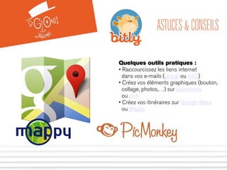 ASTUCES & CONSEILS 
Quelques outils pratiques : 
• Raccourcissez les liens internet 
dans vos e-mails (goo.gl ou bit.ly) 
• Créez vos éléments graphiques (bouton, 
collage, photos,…) sur picmonkey 
ou pixlr 
• Créez vos itinéraires sur Google Maps 
ou Mappy 
 