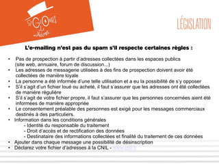 LÉGISLATION 
L’e-mailing n’est pas du spam s’il respecte certaines règles : 
• Pas de prospection à partir d’adresses collectées dans les espaces publics 
(site web, annuaire, forum de discussion...) 
• Les adresses de messagerie utilisées à des fins de prospection doivent avoir été 
collectées de manière loyale 
• La personne a été informée d’une telle utilisation et a eu la possibilité de s’y opposer 
• S’il s’agit d’un fichier loué ou acheté, il faut s’assurer que les adresses ont été collectées 
de manière régulière 
• S’il s’agit de votre fichier propre, il faut s’assurer que les personnes concernées aient été 
informées de manière appropriée 
• Le consentement préalable des personnes est exigé pour les messages commerciaux 
destinés à des particuliers. 
• Information dans les conditions générales 
- Identité du responsable du traitement 
- Droit d’accès et de rectification des données 
- Destinataire des informations collectées et finalité du traitement de ces données 
• Ajouter dans chaque message une possibilité de désinscription 
• Déclarez votre fichier d’adresses à la CNIL - www.cnil.fr 
 