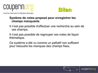 BilanBilan
Système de notes proposé pour enregistrer les
champs manquants
Il n’est pas possible d’effectuer une recherche au sein de
ces champs.
Il n’est pas possible de regrouper ces notes de façon
thématique.
Ce système a été vu comme un palliatif non suffisant
pour résoudre les manques des champs fixes.
 