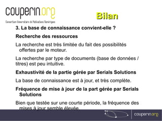 BilanBilan
3. La base de connaissance convient-elle ?
Recherche des ressources
La recherche est très limitée du fait des possibilités
offertes par le moteur.
La recherche par type de documents (base de données /
titres) est peu intuitive.
Exhaustivité de la partie gérée par Serials Solutions
La base de connaissance est à jour, et très complète.
Fréquence de mise à jour de la part gérée par Serials
Solutions
Bien que testée sur une courte période, la fréquence des
mises à jour semble élevée.
 